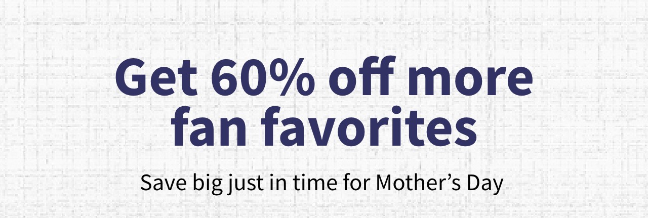 Get 60% off more fan favorites Save big just in time for Mothers Day