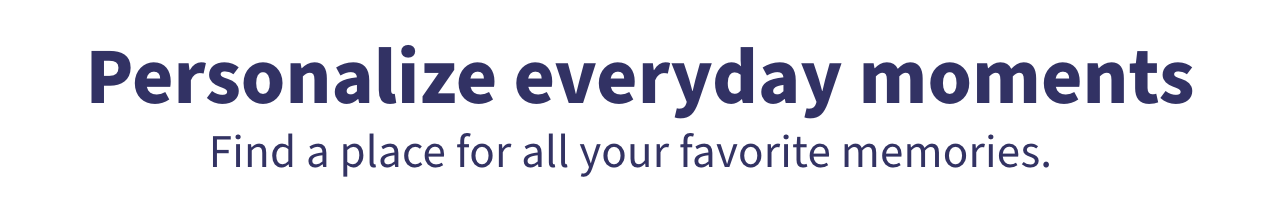 Personalize everyday moments Find a place or all your favorite memories