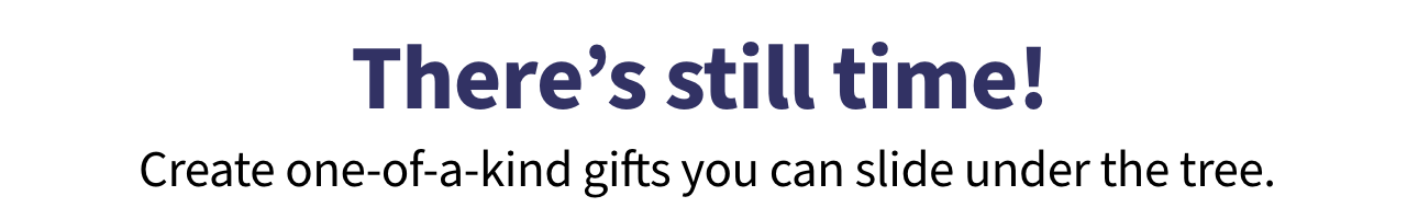 There's still time! Create one of a kind gifts you can slide under the tree