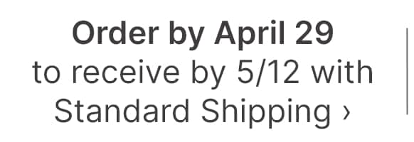 Order by April to receive by 5/12 with standard shipping >