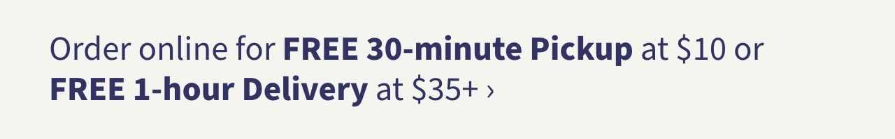 Order online for FREE 30-minute Pickup at $10 or FREE 1-hour Delivery at $35+ >